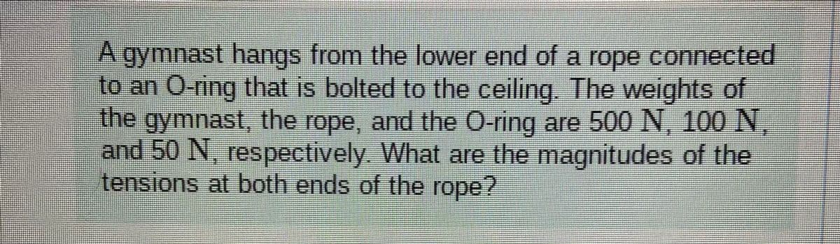 A gymnast hangs from the lower end of a rope connected
to an O-ring that is bolted to the ceiling. The weights of
the gymnast, the rope, and the O-ring are 500 N, 100 N
and 50 N, respectively. What are the magnitudes of the
tensions at both ends of the rope?
