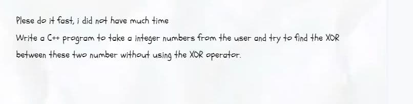 Plese do it fast, i did not have much time
Write a C++ program to take a integer numbers from the user and try to find the XOR
between these two number without using the XOR operator.