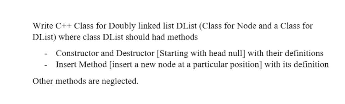 Write C++ Class for Doubly linked list DList (Class for Node and a Class for
DList) where class DList should had methods
Constructor and Destructor [Starting with head null] with their definitions
Insert Method [insert a new node at a particular position] with its definition
Other methods are neglected.

