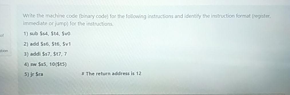 Write the machine code (binary code) for the following instructions and identify the instruction format (register,
immediate or jump) for the instructions.
1) sub $s4, $t4, $v0
of
2) add $s6, $t6, $v1
stion
3) addi $s7, $t7, 7
4) sw $s5, 10($t5)
5) jr $ra
# The return address is 12
