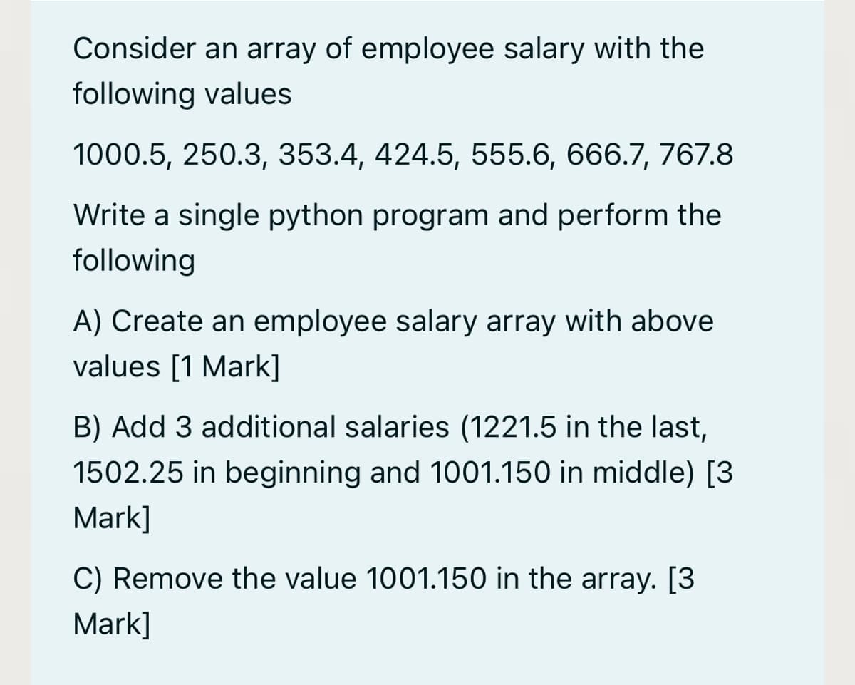 Consider an array of employee salary with the
following values
1000.5, 250.3, 353.4, 424.5, 555.6, 666.7, 767.8
Write a single python program and perform the
following
A) Create an employee salary array with above
values [1 Mark]
B) Add 3 additional salaries (1221.5 in the last,
1502.25 in beginning and 1001.150 in middle) [3
Mark]
C) Remove the value 1001.150 in the array. [3
Mark]
