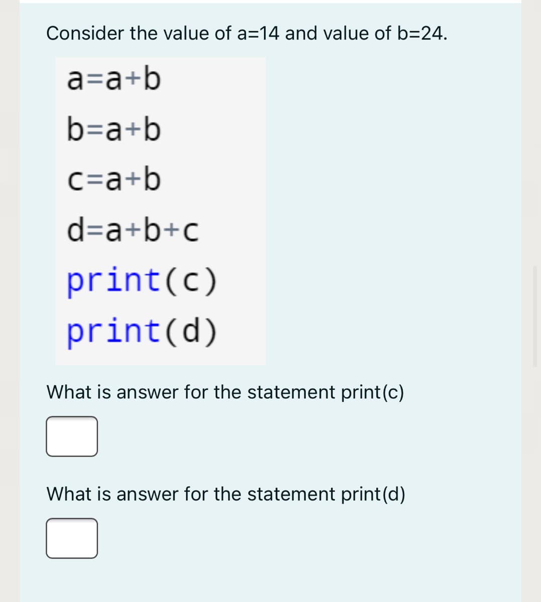 Consider the value of a=14 and value of b=24.
a=a+b
b=a+b
c=a+b
d=a+b+c
print(c)
print(d)
What is answer for the statement print(c)
What is answer for the statement print(d)
