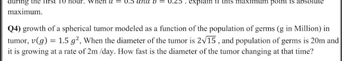 point is
maximum.
Q4) growth of a spherical tumor modeled as a function of the population of germs (g in Million) in
tumor, v(g) = 1.5 g², When the diameter of the tumor is 2v15, and population of germs is 20m and
it is growing at a rate of 2m /day. How fast is the diameter of the tumor changing at that time?
