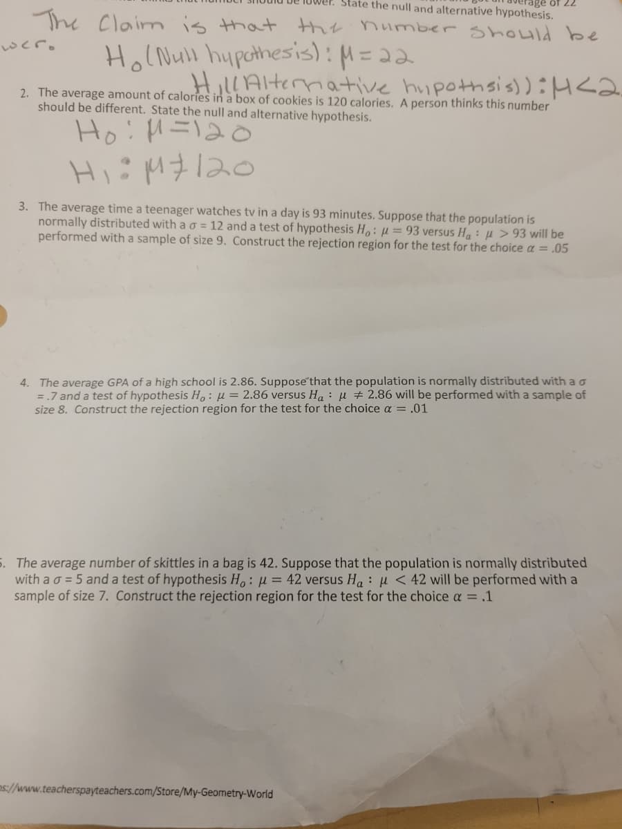 State the null and alternative hypothesis.
The Claim is that the number should be
wer.
Ho (Null hypothesis): M = 22
Hill Alternative hypothsis)): 4 <2.
2. The average amount of calories in a box of cookies
should be different. State the null and alternative hypothesis.
120 calories. A person thinks this number
Ho: M=120
H₁÷M120
3. The average time a teenager watches tv in a day is 93 minutes. Suppose that the population is
normally distributed with a o = 12 and a test of hypothesis Ho: μ = 93 versus Ha: > 93 will be
performed with a sample of size 9. Construct the rejection region for the test for the choice α = .05
4. The average GPA of a high school is 2.86. Suppose that the population is normally distributed with a o
= .7 and a test of hypothesis Ho: μ = 2.86 versus Ha μ 2.86 will be performed with a sample of
size 8. Construct the rejection region for the test for the choice α = .01
5. The average number of skittles in a bag is 42. Suppose that the population is normally distributed
with a σ = 5 and a test of hypothesis Ho: = 42 versus Ha
< 42 will be performed with a
sample of size 7. Construct the rejection region for the test for the choice α = .1
ps://www.teacherspayteachers.com/Store/My-Geometry-World