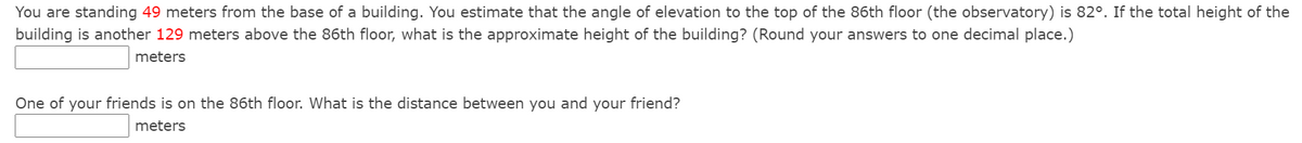 You are standing 49 meters from the base of a building. You estimate that the angle of elevation to the top of the 86th floor (the observatory) is 82°. If the total height of the
building is another 129 meters above the 86th floor, what is the approximate height of the building? (Round your answers to one decimal place.)
meters
One of your friends is on the 86th floor. What is the distance between you and your friend?
meters
