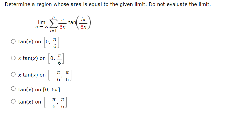 Determine a region whose area is equal to the given limit. Do not evaluate the limit.
in
tan
6n
lim
6n
i=1
It
O tan(x) on 0,
6
O x tan(x) on 0,
6.
O x tan(x) on
|-시
6.
O tan(x) on [0, 67]
O tan(x) on
[-
1-
6 6

