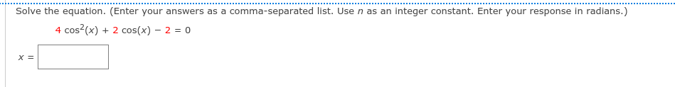 Solve the equation. (Enter your answers as a comma-separated list. Use n as an integer constant. Enter your response in radians.)
4 cos?(x) + 2 cos(x) – 2 = 0
X =
