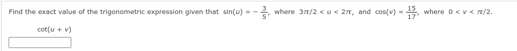 Find the exact value of the trigonometric expression given that sin(u) =
where 377/2 <u < 27, and cos(v) =
where 0 <v< 7/2.
cot(u + v)
