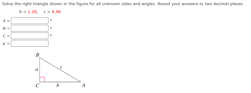 Solve the right triangle shown in the figure for all unknown sides and angles. Round your answers to two decimal places.
3D 1.28, с 3 9.96
=
A =
B =
C =
a =
В
a
C
b
A
