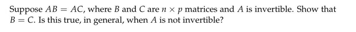 Suppose AB = AC, where B and C are n × p matrices and A is invertible. Show that
B = C. Is this true, in general, when A is not invertible?