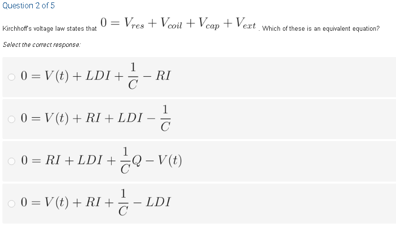 Question 2 of 5
Vres + Vcoil + Vcap + Vext Which of these is an equivalent equation?
V
Kirchhoff's voltage law states that
Select the correct response:
O 0 = V (t) + LDI +
1
– RI
1
O 0 = V (t) + RI + LDI
-
O 0 = RI + LDI + Q – V (t)
o 0 = V (t) + RI +
1
- LDI
C
|
