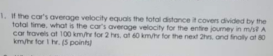 1. If the car's average velocity equals the total distance it covers divided by the
total time, what is the car's average velocity for the entire journey in m/s? A
car travels at 100 km/hr for 2 hrs, at 60 km/hr for the next 2hrs, and finally at 80
km/hr for I hr. (5 points)
