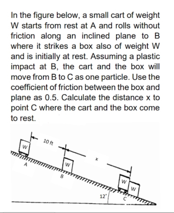 In the figure below, a small cart of weight
W starts from rest at A and rolls without
friction along an inclined plane to B
where it strikes a box also of weight W
and is initially at rest. Assuming a plastic
impact at B, the cart and the box will
move from B to C as one particle. Use the
coefficient of friction between the box and
plane as 0.5. Calculate the distance x to
point C where the cart and the box come
to rest.
10 ft
w
A
12
C
w/
