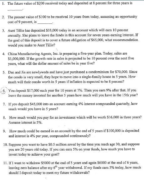 1. The future value of $200 received today and deposited at 8 percent for three years is
2. The present value of $100 to be reccived 10 years from today, assuming an opportunity
cost of 9 percent, is
3. Aunt Tillie has deposited $33,000 today in an account which will earn 10 percent
annually. She plans to leave the funds in this account for seven years earning interest. If
the goal of this deposit is to cover a future obligation of S65,000, what recommendation
would you make to Aunt Tillie?
4. China Manufacturing Agents, Inc. is preparing a five-year plan. Today, sales are
$1,000,000. If the growth rate in sales is projected to be 10 percent over the next five
years, what will the dollar amount of sales be in year five?
5. Dan and Jia are newlyweds and have just purchased a condominium for $70,000. Since
the condo is very small, they hope to move into a single-family house in 5 years. How
much will their condo worth in 5 years if inflation is expected to be 8 percent?
You deposit $17,000 each year for 10 years at 7%. Then you earn 9% after that. If you
Jeave the money invested for another 5 years how much will you have in the 15th year?
7. If you depusit $45,000 into an account earning 4% interest compounded quarterly, how
much would you have in 5 years?
8. How much would you pay for an investment which will be worth $16,000 in three years?
Assume interest is 5%.
9. How much could be earned in an accourit by the end of 5 years if $100,000 is deposited
and interest is 4% per year, compounded continuously?
10. Suppose you want to have S0.5 million saved by the time you reach age 30, and suppose
you are 20 years old today. If you can earn 5% on your funds, how much you have to
invest today to achieve your goal?
11. If I want to withdraw $5000 at the end of 5 years and again $6000 at the end of 6 years,
leaving zero balance after my 6h ycar withdrawal. If my funds carm 5% today, how much
should I deposit today to meet my future withdrawals?
