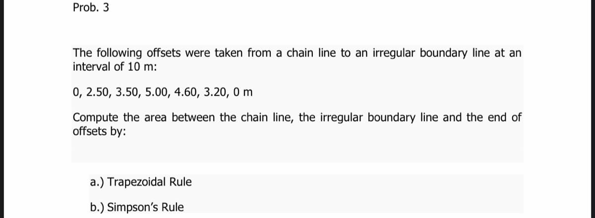 Prob. 3
The following offsets were taken from a chain line to an irregular boundary line at an
interval of 10 m:
0, 2.50, 3.50, 5.00, 4.60, 3.20, 0 m
Compute the area between the chain line, the irregular boundary line and the end of
offsets by:
a.) Trapezoidal Rule
b.) Simpson's Rule
