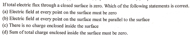 If total electric flux through a closed surface is zero. Which of the following statements is correct.
(a) Electric field at every point on the surface must be zero
(b) Electric field at every point on the surface must be parallel to the surface
(c) There is no charge enclosed inside the surface
(d) Sum of total charge enclosed inside the surface must be zero.
