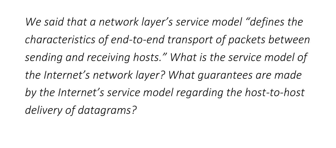 We said that a network layer's service model "defines the
characteristics of end-to-end transport of packets between
sending and receiving hosts." What is the service model of
the Internet's network layer? What guarantees are made
by the Internet's service model regarding the host-to-host
delivery of datagrams?