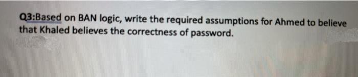Q3:Based on BAN logic, write the required assumptions for Ahmed to believe
that Khaled believes the correctness of password.
