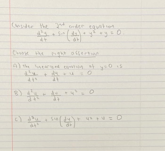 Consider the 2nd order equation
d?y + Sin
at
ye +y = 0
dt
Choose the right assertion
A) the lineariz ed equotion at y=O iS
dZu + du t u
dt
%3D
B) d'u +
+ du
c) dau
sin dy) + 42 + U =O
d+
