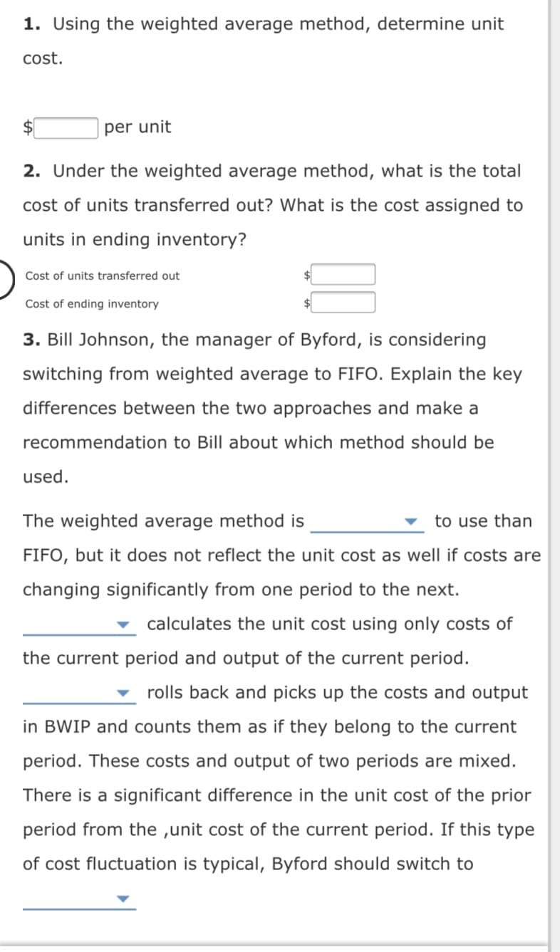 1. Using the weighted average method, determine unit
cost.
per unit
2. Under the weighted average method, what is the total
cost of units transferred out? What is the cost assigned to
units in ending inventory?
Cost of units transferred out
Cost of ending inventory
3. Bill Johnson, the manager of Byford, is considering
switching from weighted average to FIFO. Explain the key
differences between the two approaches and make a
recommendation to Bill about which method should be
used.
The weighted average method is
to use than
FIFO, but it does not reflect the unit cost as well if costs are
changing significantly from one period to the next.
calculates the unit cost using only costs of
the current period and output of the current period.
rolls back and picks up the costs and output
in BWIP and counts them as if they belong to the current
period. These costs and output of two periods are mixed.
There is a significant difference in the unit cost of the prior
period from the ,unit cost of the current period. If this type
of cost fluctuation is typical, Byford should switch to
