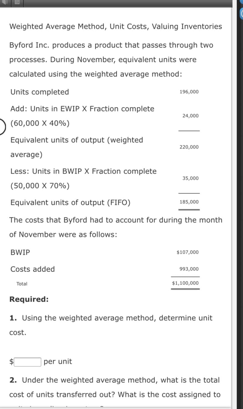 Weighted Average Method, Unit Costs, Valuing Inventories
Byford Inc. produces a product that passes through two
processes. During November, equivalent units were
calculated using the weighted average method:
Units completed
196,000
Add: Units in EWIP X Fraction complete
24,000
(60,000 X 40%)
Equivalent units of output (weighted
220,000
average)
Less: Units in BWIP X Fraction complete
35,000
(50,000 X 70%)
Equivalent units of output (FIFO)
185,000
The costs that Byford had to account for during the month
of November were as follows:
BWIP
$107,000
Costs added
993,000
Total
$1,100,000
Required:
1. Using the weighted average method, determine unit
cost.
per unit
2. Under the weighted average method, what is the total
cost of units transferred out? What is the cost assigned to
