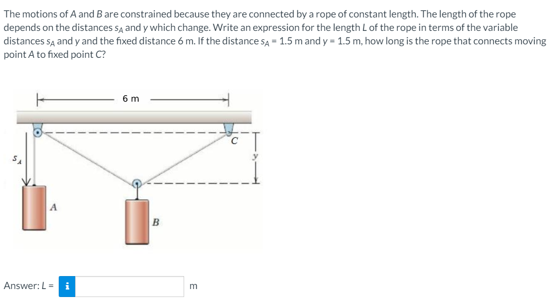 The motions of A and B are constrained because they are connected by a rope of constant length. The length of the rope
depends on the distances sĄ and y which change. Write an expression for the length L of the rope in terms of the variable
distances są and y and the fixed distance 6 m. If the distance sĄ = 1.5 m and y = 1.5 m, how long is the rope that connects moving
point A to fixed point C?
6 m
B
Answer: L =
i
m
