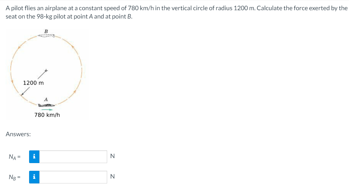 A pilot flies an airplane at a constant speed of 780 km/h in the vertical circle of radius 1200 m. Calculate the force exerted by the
seat on the 98-kg pilot at point A and at point B.
1200 m
780 km/h
Answers:
NA =
i
N
NB =
i
N
