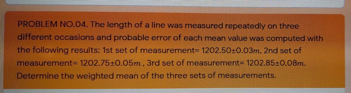 PROBLEM NO.04. The length of a line was measured repeatedly on three
different occasions and probable error of each mean value was computed with
the following results: 1st set of measurement= 1202.50=0.03m, 2nd set of
measurement3 1202.75±0.05m, 3rd set of measurement%3 1202.85-0,08m.
Determine the weighted mean of the three sets of measurements.

