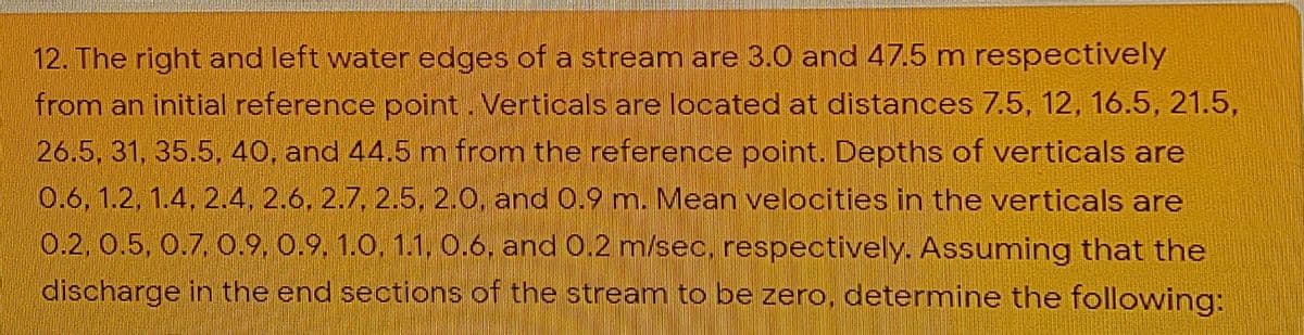 12. The right and left water edges of a stream are 3.0 and 47.5 m respectively
from an initial reference point. Verticals are located at distances 7.5, 12, 16.5, 21.5,
26.5, 31, 35.5, 40, and 44.5 m from the reference point. Depths of verticals are
0.6, 1.2, 1.4, 2.4, 2.6, 2.7, 2.5, 2.0, and 0.9 m. Mean velocities in the verticals are
0.2, 0.5, 0.7, O.9, 0.9, 1.0, 1.1, 0.6, and 0.2 m/sec, respectively. Assuming that the
discharge in the end sections of the stream to be zero, determine the following:

