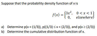Suppose that the probability density function of x is
f(x) = {0,"
(3x?, 0<x < 1}
0, elsewheres
a) Determine p(x < (1/3)), p((1/3) < x < (2/3)), and p(x > (2/3))
b) Determine the cumulative distribution function of x.
