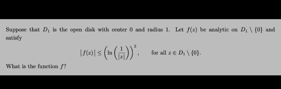 Suppose that Dị is the open disk with center 0 and radius 1. Let f(z) be analytic on D1 \ {0} and
satisfy
|S(2)| < (In ()). for all z € D; \ {0}.
What is the function f?
