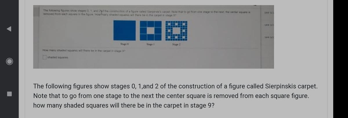 The foliowing foures show stages 0, 1, and 2f the cunstruchon of w figure called Sierpinsk's carpor Note tmhat to go from one stage to the next, the center oquare ia
removed from each squate in the figure. Howhnany shaded squarcG wil there be in the carpet in stage 97.
sne sco
see scr
Suge 0
Soge 1
Stage 2
How mny shadec squares wil there be in the carpet in stage 9?
shaded squares
The following figures show stages 0, 1,and 2 of the construction of a figure called Sierpinskis carpet.
Note that to go from one stage to the next the center square is removed from each square figure.
how many shaded squares will there be in the carpet in stage 9?
