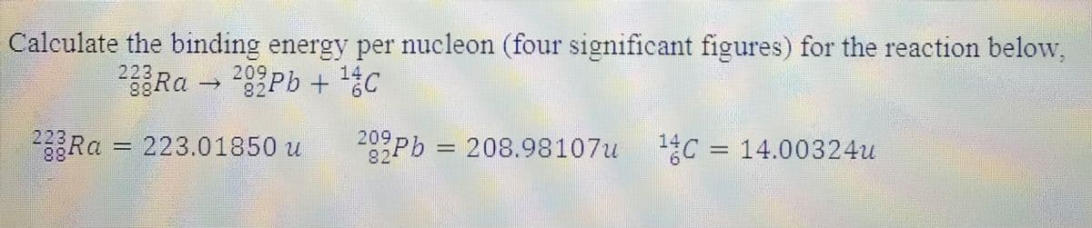 Calculate the binding energy per nucleon (four significant figures) for the reaction below,
23RA 29Pb + 14c
209
82-
26Ra = 223.01850 u
209
2-
Pb = 208.98107u
14
O= 14.00324u
