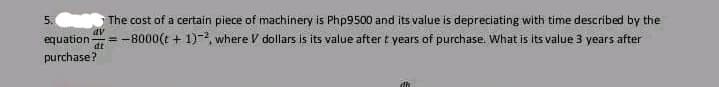The cost of a certain piece of machinery is Php9500 and its value is depreciating with time described by the
equation =-8000(t+1)-2, where V dollars is its value after t years of purchase. What is its value 3 years after
purchase?
5.
dv
dt
di