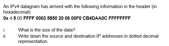 An IPV4 datagram has arrived with the following information in the header (in
hexadecimal):
Ox 4 5 00 FFFF 0003 5850 20 06 00FO CB4DAA0C FFFFFFFF
i.
What is the size of the data?
i.
Write down the source and destination IP addresses in dotted decimal
representation.
