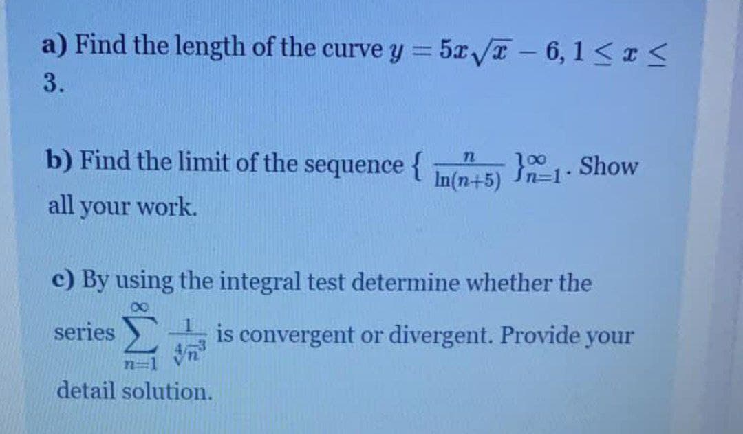 a) Find the length of the curve y = 5x/T -6, 1 <I
3.
b) Find the limit of the sequence {
Show
In(n+5)
all your work.
c) By using the integral test determine whether the
00
series
-is convergent or divergent. Provide your
detail solution.
