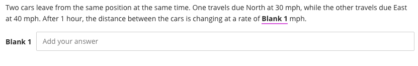 Two cars leave from the same position at the same time. One travels due North at 30 mph, while the other travels due East
at 40 mph. After 1 hour, the distance between the cars is changing at a rate of Blank 1 mph.
Blank 1
Add your answer
