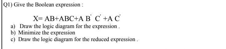 QI) Give the Boolean expression :
X= AB+ABC+A B' C +A C
a) Draw the logic diagram for the expression
b) Minimize the expression
c) Draw the logic diagram for the reduced expression .
