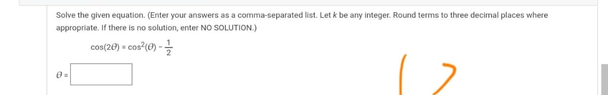Solve the given equation. (Enter your answers as a comma-separated list. Let k be any integer. Round terms to three decimal places where
appropriate. If there is no solution, enter NO SOLUTION.)
cos(20) = cos²(O) -
