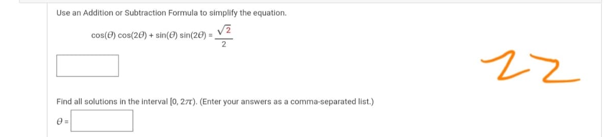 Use an Addition or Subtraction Formula to simplify the equation.
cos(0) cos(20) + sin(0) sin(20) =
22
Find all solutions in the interval [0, 27T). (Enter your answers as a comma-separated list.)
