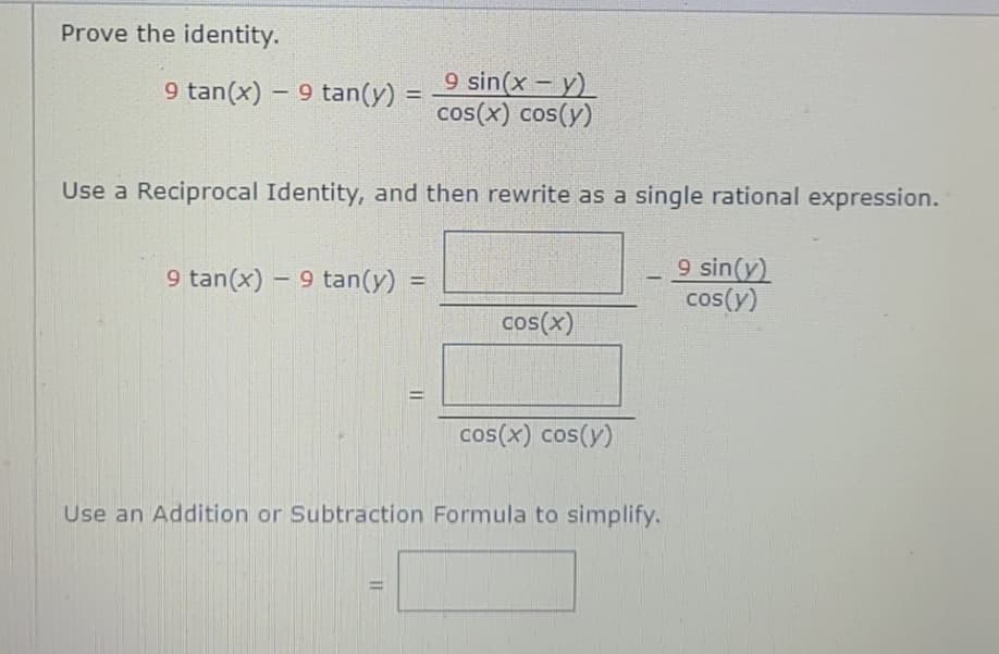 Prove the identity.
9 tan(x) – 9 tan(y) =
9 sin(x – y)
cos(x) cos(y)
Use a Reciprocal Identity, and then rewrite as a single rational expression.
9 sin(y)
cos(y)
9 tan(x) - 9 tan(y)
-
%3D
cos(x)
%3D
cos(x) cos(y)
Use an Addition or Subtraction Formula to simplify.
