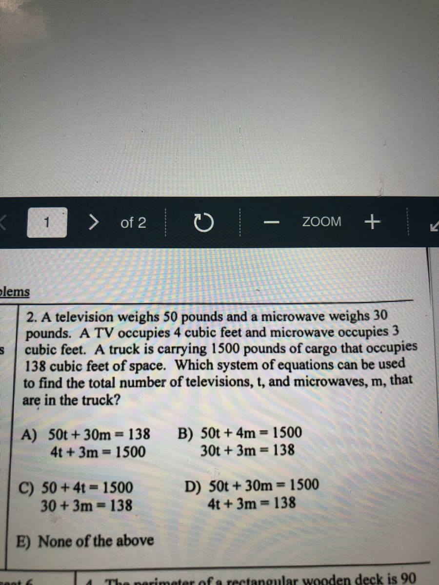 <>
of 2
ZOOM
plems
2. A television weighs 50 pounds and a microwave weighs 30
pounds. A TV occupies 4 cubic feet and microwave occupies 3
cubic feet. A truck is carrying 1500 pounds of cargo that occupies
138 cubic feet of space. Which system of equations can be used
to find the total number of televisions, t, and microwaves, m, that
are in the truck?
A) 50t+30m 138
4t +3m 1500
B) 50t + 4m =1500
30t + 3m 138
%3!
%D
%3D
%3D
C) 50 +4t = 1500
30+3m 138
D) 50t + 30m 1500
4t+3m 138
%3D
%3D
E) None of the above
nent 6
The nerimeter of a rectangular wooden deck is 90
