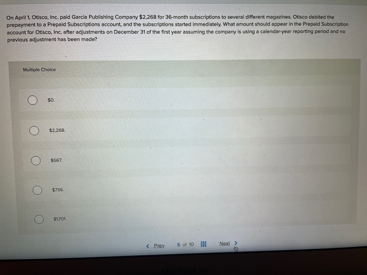 On April 1, Otisco, Inc. paid Garcia Publishing Company $2,268 for 36-month subscriptions to several different magazines. Otisco debited the
prepayment to a Prepaid Subscriptions account, and the subscriptions started immediately. What amount should appear in the Prepaid Subscription
account for Otisco, Inc. after adjustments on December 31 of the first year assuming the company is using a calendar-year reporting period and no
previous adjustment has been made?
Multiple Choice
$0.
$2,268.
$567.
$756.
$1,701.
< Prev
5 of 10
Next >
