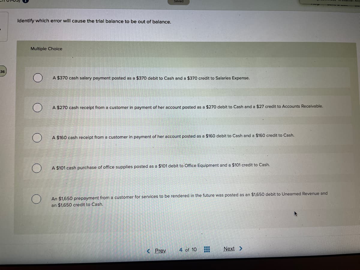 Saved
Identify which error will cause the trial balance to be out of balance.
Multiple Choice
-36
A $370 cash salary payment posted as a $370 debit to Cash and a $370 credit to Salaries Expense.
A $270 cash receipt from a customer in payment of her account posted as a $270 debit to Cash and a $27 credit to Accounts Receivable.
A $160 cash receipt from a customer in payment of her account posted as a $160 debit to Cash and a $160 credit to Cash.
A $101 cash purchase of office supplies posted as a $101 debit to Office Equipment and a $101 credit to Cash.
An $1,650 prepayment from a customer for services to be rendered in the future was posted as an $1,650 debit to Unearned Revenue and
an $1,650 credit to Cash.
< Prev
4 of 10
Next >
...
