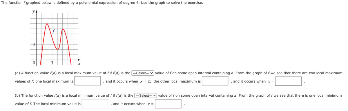 The functionf graphed below is defined by a polynomial expression of degree 4. Use the graph to solve the exercise.
y A
(a) A function value f(a) is a local maximum value of f if f(a) is the ---Select--- v value of f on some open interval containing a. From the graph of f we see that there are two local maximum
values of f: one local maximum is
and it occurs when x = 2; the other local maximum is
and it occurs when x =
(b) The function value f(a) is a local minimum value of f if f(a) is the ---Select--- v value of f on some open interval containing a. From the graph of f we see that there is one local minimum
value of f. The local minimum value is
and it occurs when x =
