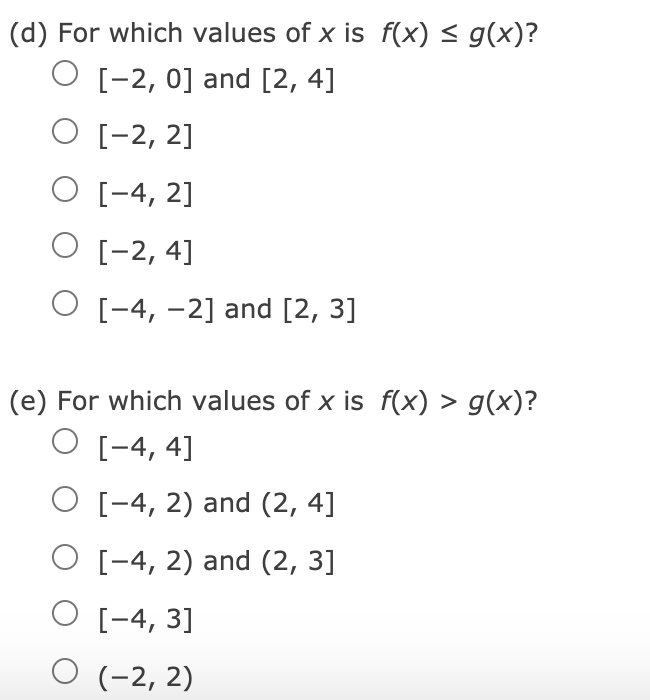 (d) For which values of x is f(x) < g(x)?
O [-2, 0] and [2, 4]
O [-2, 2]
O [-4, 2]
O [-2, 4]
O [-4, -2] and [2, 3]
(e) For which values of x is f(x) > g(x)?
O [-4, 4]
O [-4, 2) and (2, 4]
O [-4, 2) and (2, 3]
O [-4, 3]
O (-2, 2)
