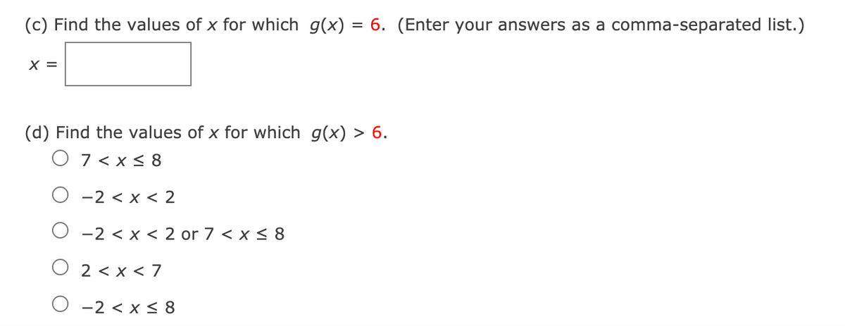 (c) Find the values of x for which g(x)
= 6. (Enter your answers as a comma-separated list.)
X =
(d) Find the values of x for which g(x) > 6.
O 7 < x < 8
O -2 < x < 2
-2 < x < 2 or 7 < x < 8
2 < x < 7
O -2 < x < 8
