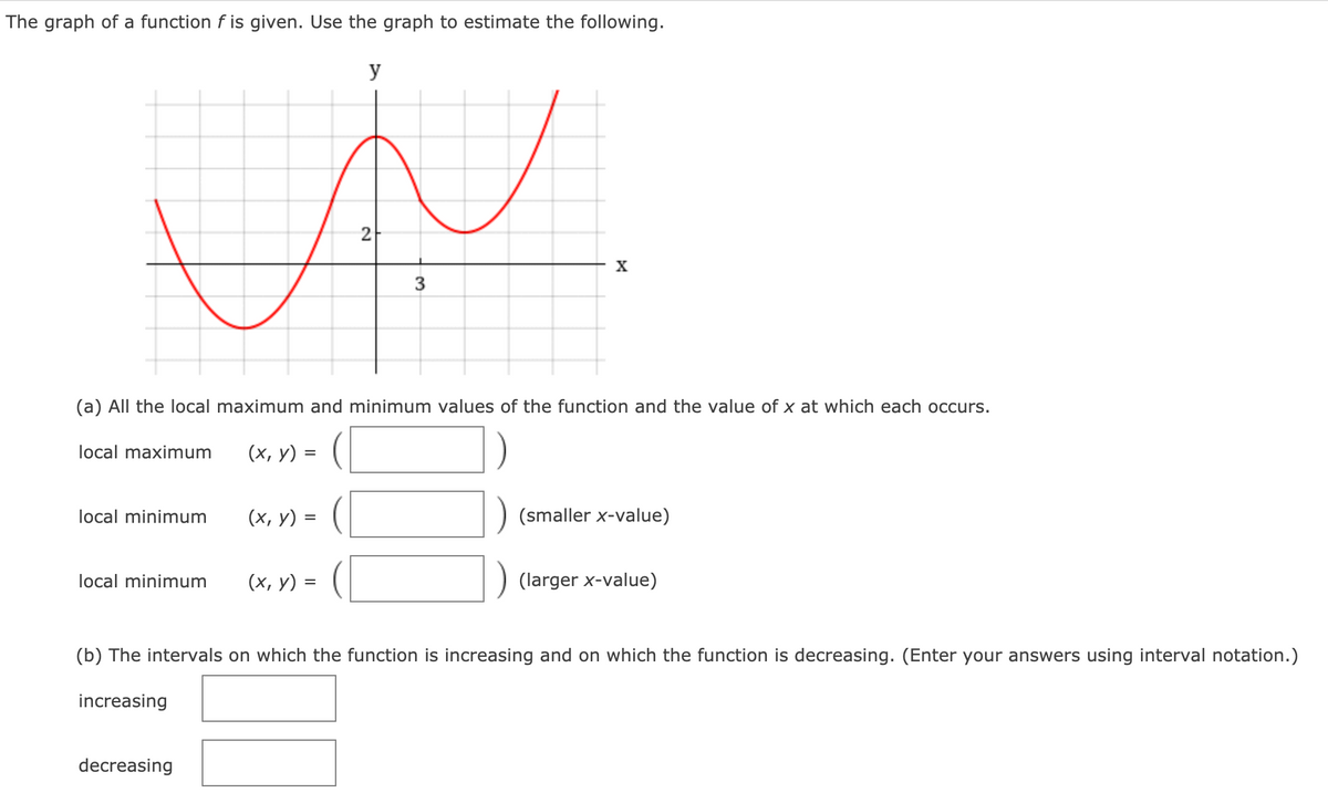 The graph of a function f is given. Use the graph to estimate the following.
y
X
3
(a) All the local maximum and minimum values of the function and the value of x at which each occurs.
local maximum
(х, у) %3
local minimum
(х, у) %3
(smaller x-value)
local minimum
(х, у) %3
(larger x-value)
(b) The intervals on which the function is increasing and on which the function is decreasing. (Enter your answers using interval notation.)
increasing
decreasing
21
