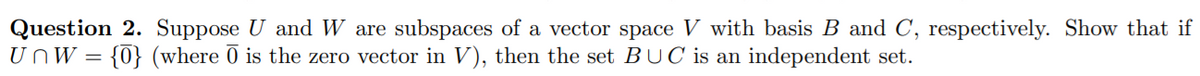 Question 2. Suppose U and W are subspaces of a vector space V with basis B and C, respectively. Show that if
UnW = {0} (where Ō is the zero vector in V), then the set BUC is an independent set.
