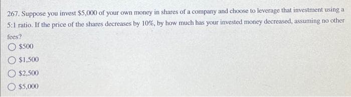 267. Suppose you invest $5,000 of your own money in shares of a company and choose to leverage that investment using a
5:1 ratio. If the price of the shares decreases by 10%, by how much has your invested money decreased, assuming no other
fees?
O $500
O $1,500
O $2,500
O $5,000
